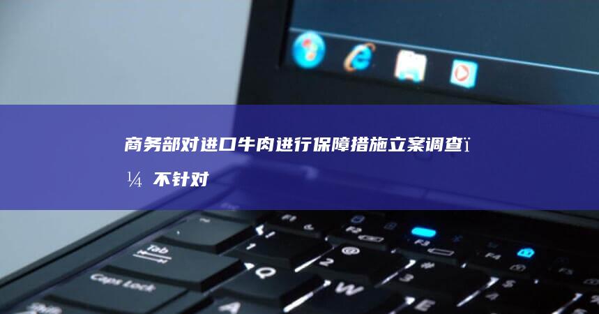 商务部对进口牛肉进行保障措施立案调查，不针对特定国家和地区，哪些信息值得关注？